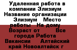 Удаленная работа в компании Элизиум › Название организации ­ Элизиум › Место работы ­ На дому › Возраст от ­ 16 - Все города Работа » Вакансии   . Алтайский край,Новоалтайск г.